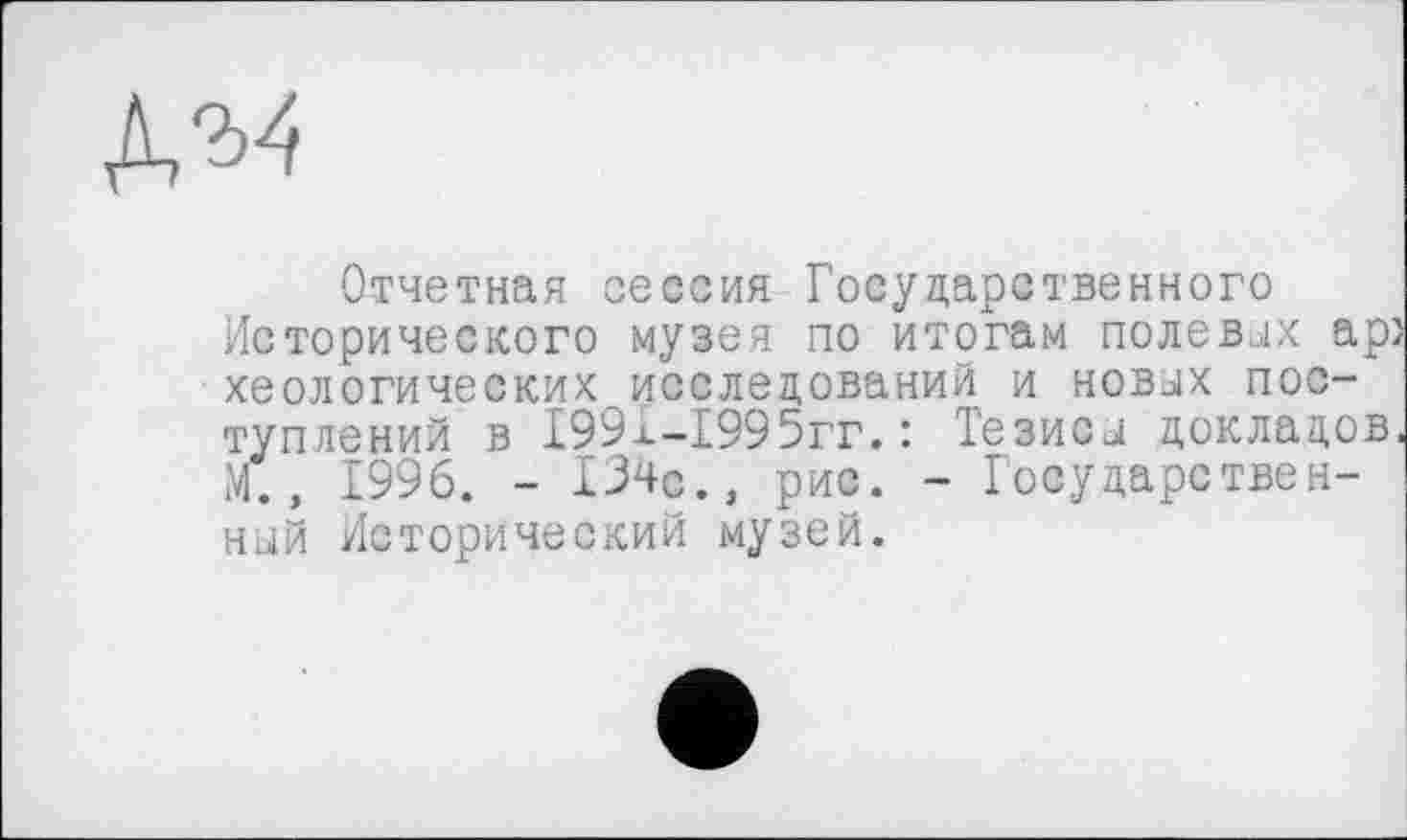 ﻿Отчетная сессия Государственного Исторического музея по итогам полевах ар} хеологических исследований и новах поступлений в 199х-1995гг.: Тезиса докладов, М., 1996. - 134с., рис. - Государственной Исторический музей.